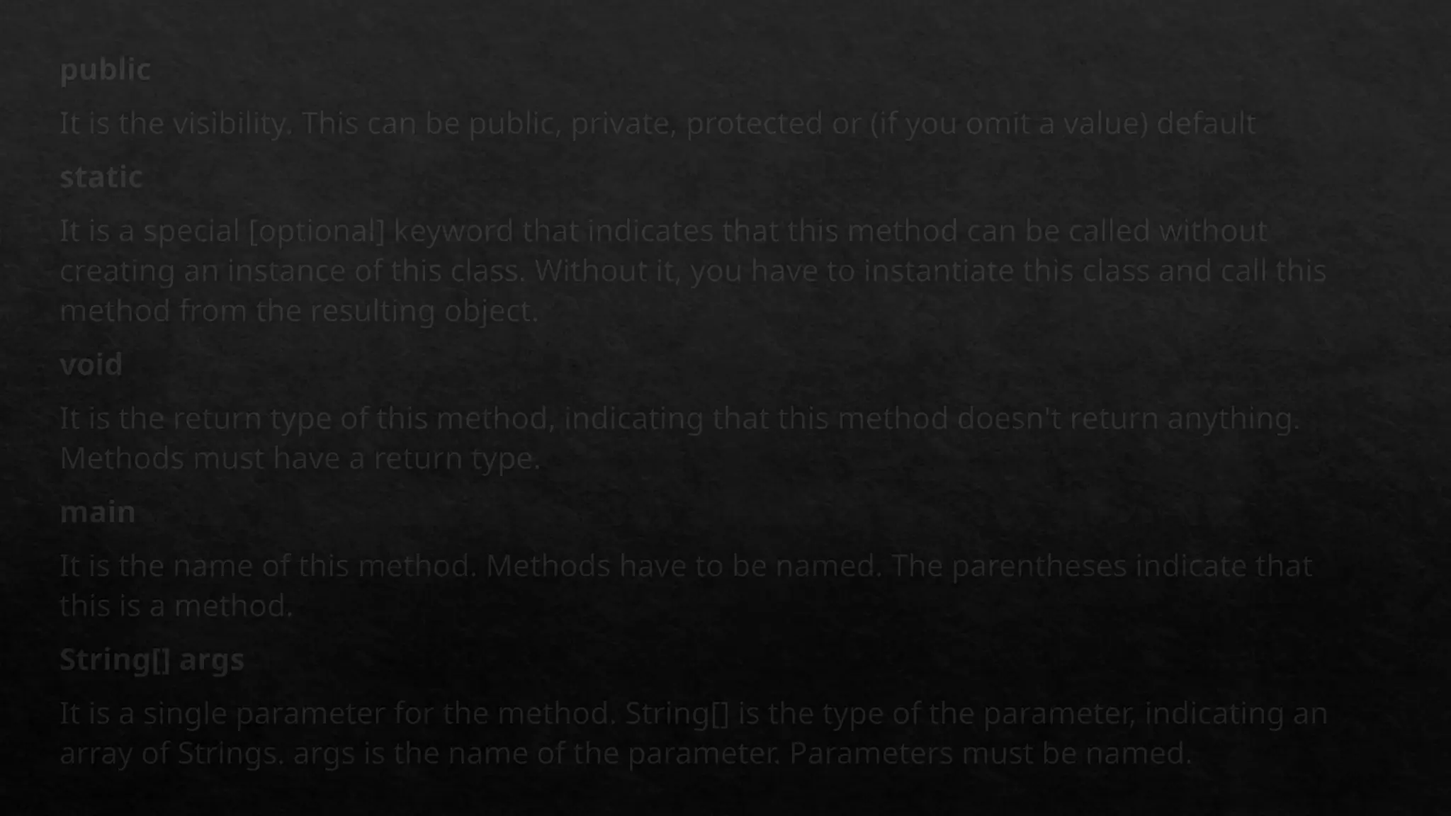 public
It is the visibility. This can be public, private, protected or (if you omit a value) default
static
It is a special [optional] keyword that indicates that this method can be called without
creating an instance of this class. Without it, you have to instantiate this class and call this
method from the resulting object.
void
It is the return type of this method, indicating that this method doesn't return anything.
Methods must have a return type.
main
It is the name of this method. Methods have to be named. The parentheses indicate that
this is a method.
String[] args
It is a single parameter for the method. String[] is the type of the parameter, indicating an
array of Strings. args is the name of the parameter. Parameters must be named.
 