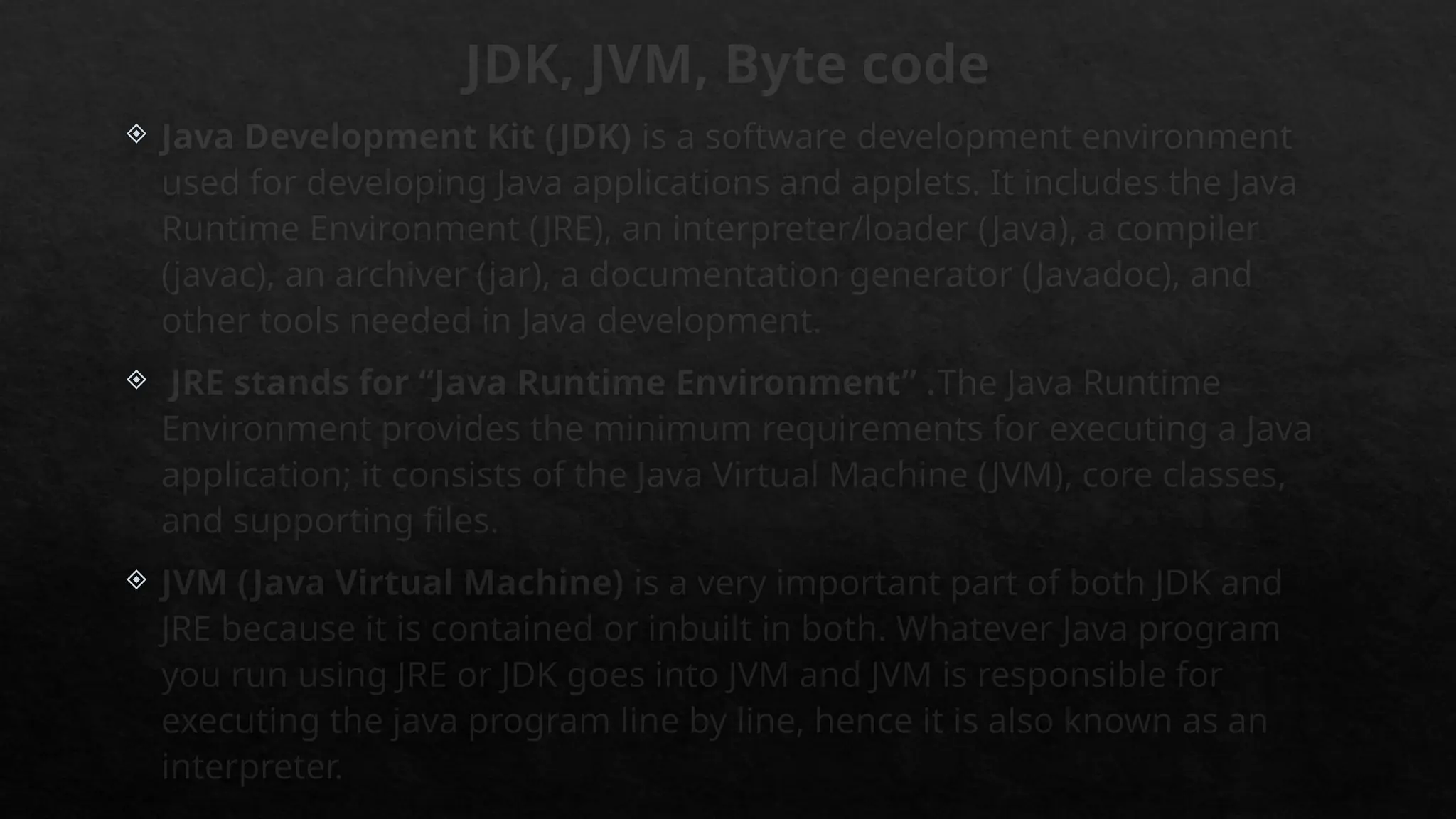 JDK, JVM, Byte code
 Java Development Kit (JDK) is a software development environment
used for developing Java applications and applets. It includes the Java
Runtime Environment (JRE), an interpreter/loader (Java), a compiler
(javac), an archiver (jar), a documentation generator (Javadoc), and
other tools needed in Java development.
 JRE stands for “Java Runtime Environment” .The Java Runtime
Environment provides the minimum requirements for executing a Java
application; it consists of the Java Virtual Machine (JVM), core classes,
and supporting files.
 JVM (Java Virtual Machine) is a very important part of both JDK and
JRE because it is contained or inbuilt in both. Whatever Java program
you run using JRE or JDK goes into JVM and JVM is responsible for
executing the java program line by line, hence it is also known as an
interpreter.
 