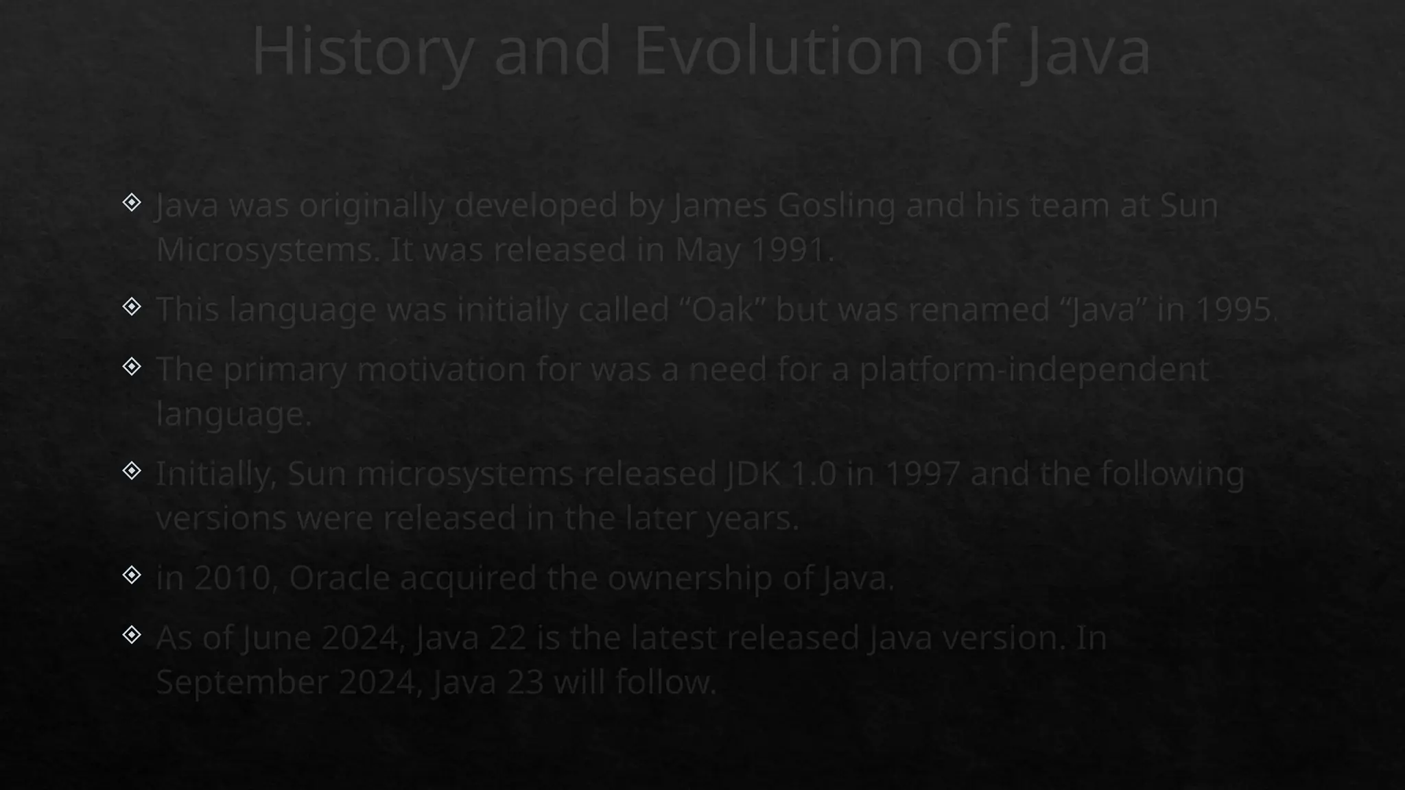 History and Evolution of Java
 Java was originally developed by James Gosling and his team at Sun
Microsystems. It was released in May 1991.
 This language was initially called “Oak” but was renamed “Java” in 1995.
 The primary motivation for was a need for a platform-independent
language.
 Initially, Sun microsystems released JDK 1.0 in 1997 and the following
versions were released in the later years.
 in 2010, Oracle acquired the ownership of Java.
 As of June 2024, Java 22 is the latest released Java version. In
September 2024, Java 23 will follow.
 