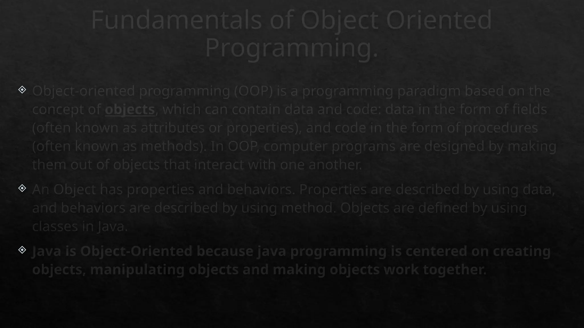 Fundamentals of Object Oriented
Programming.
 Object-oriented programming (OOP) is a programming paradigm based on the
concept of objects, which can contain data and code: data in the form of fields
(often known as attributes or properties), and code in the form of procedures
(often known as methods). In OOP, computer programs are designed by making
them out of objects that interact with one another.
 An Object has properties and behaviors. Properties are described by using data,
and behaviors are described by using method. Objects are defined by using
classes in Java.
 Java is Object-Oriented because java programming is centered on creating
objects, manipulating objects and making objects work together.
 