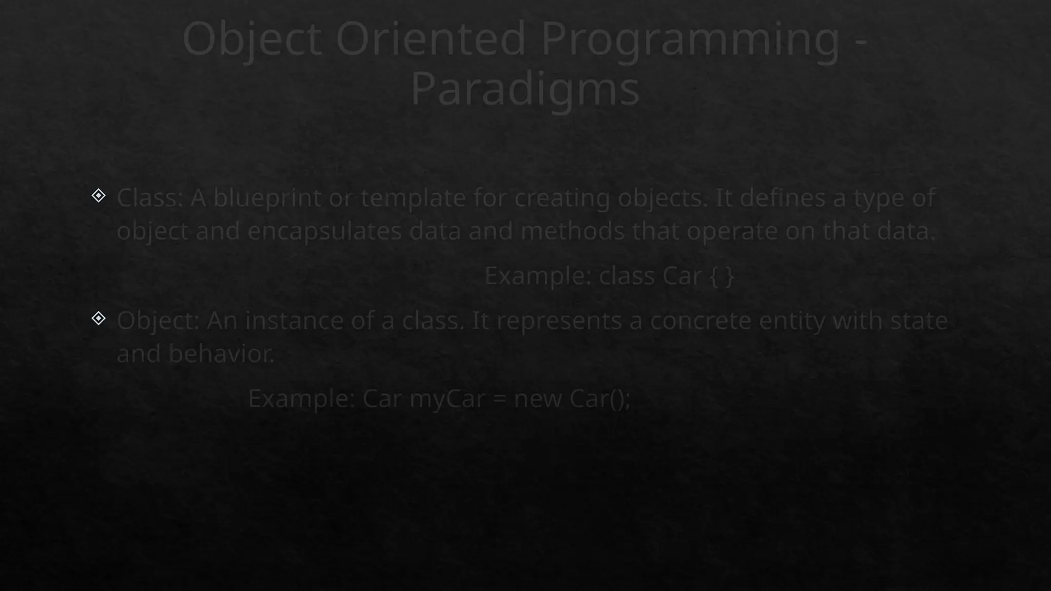 Object Oriented Programming -
Paradigms
 Class: A blueprint or template for creating objects. It defines a type of
object and encapsulates data and methods that operate on that data.
Example: class Car { }
 Object: An instance of a class. It represents a concrete entity with state
and behavior.
Example: Car myCar = new Car();
 