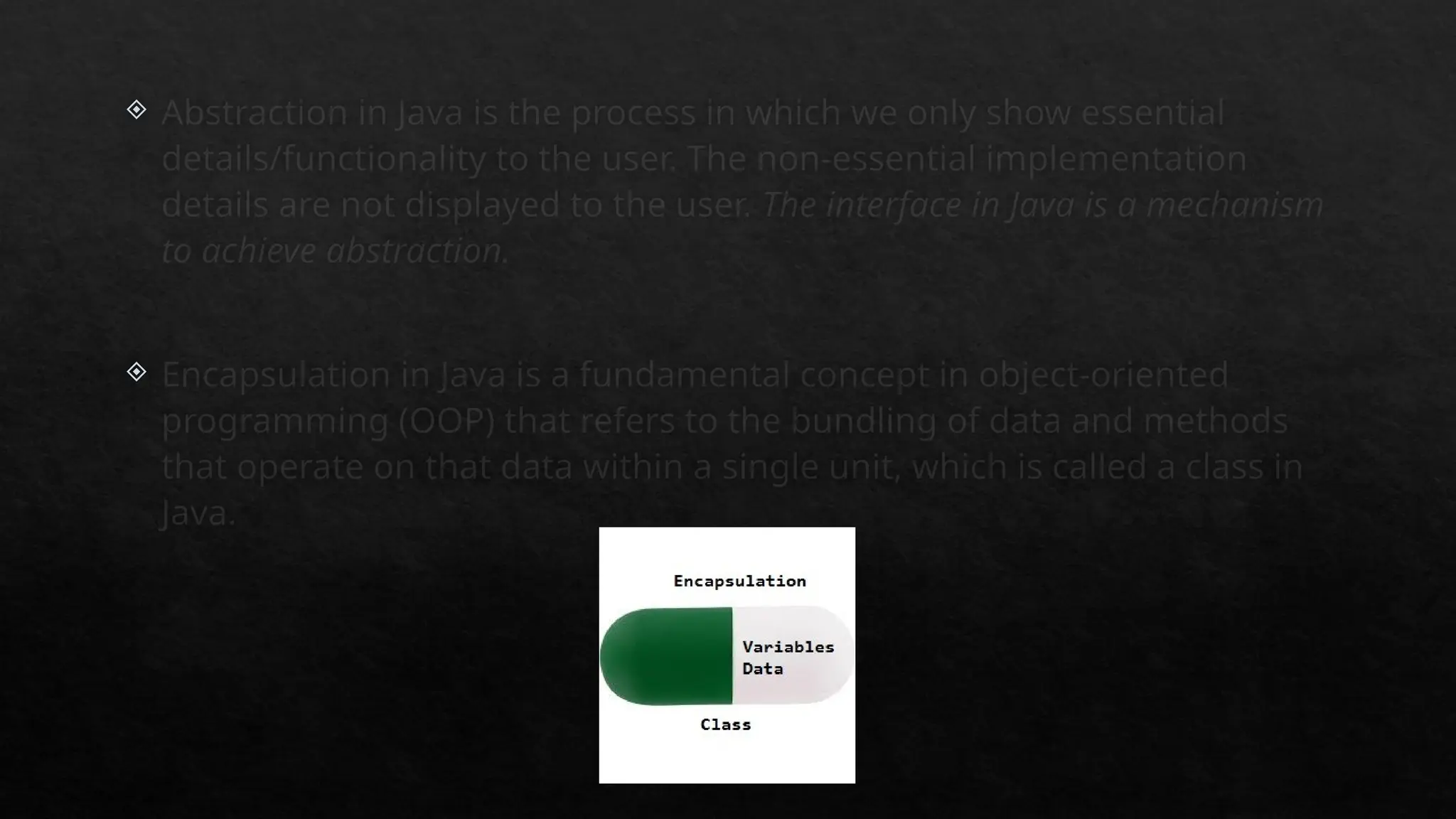 Abstraction in Java is the process in which we only show essential
details/functionality to the user. The non-essential implementation
details are not displayed to the user. The interface in Java is a mechanism
to achieve abstraction.
 Encapsulation in Java is a fundamental concept in object-oriented
programming (OOP) that refers to the bundling of data and methods
that operate on that data within a single unit, which is called a class in
Java.
 