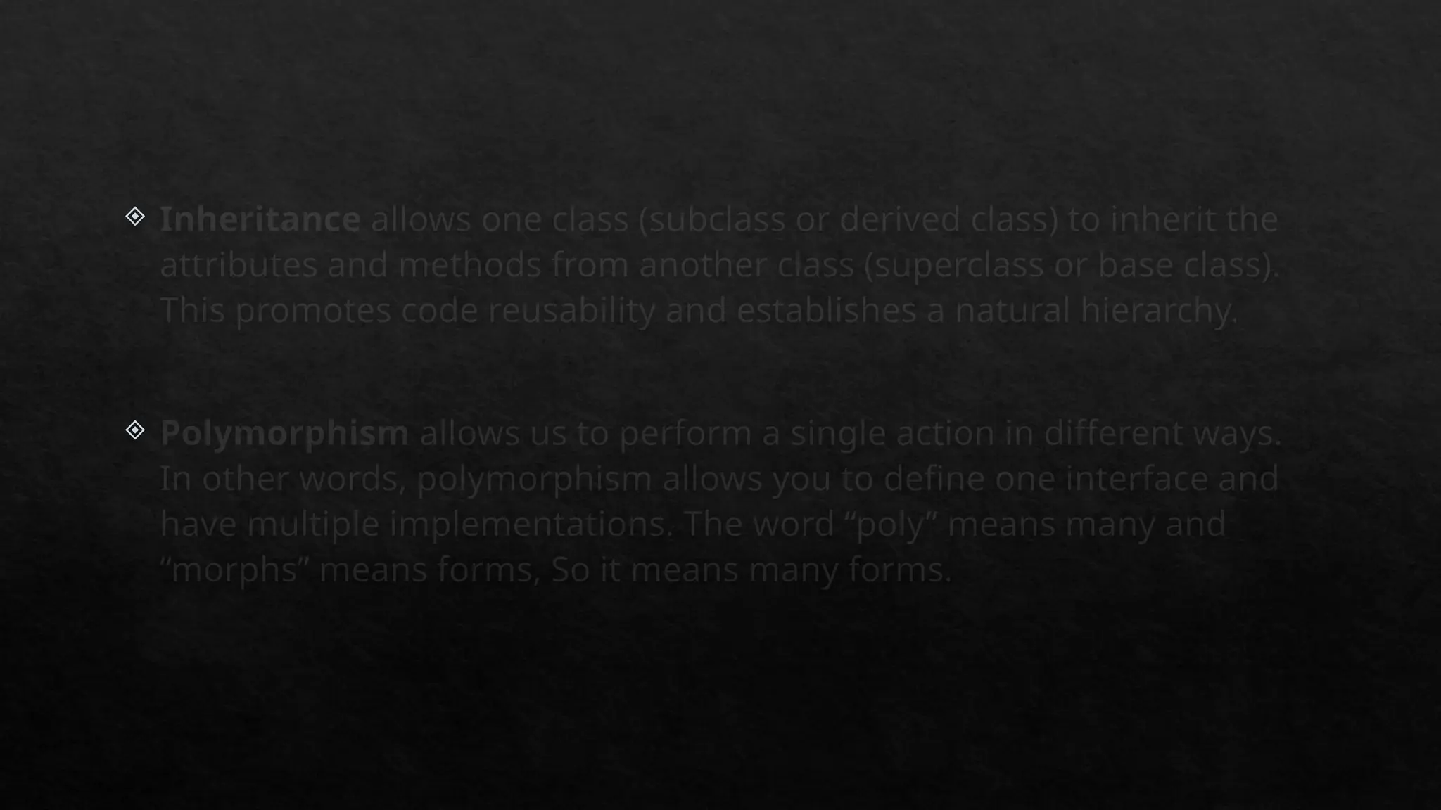  Inheritance allows one class (subclass or derived class) to inherit the
attributes and methods from another class (superclass or base class).
This promotes code reusability and establishes a natural hierarchy.
 Polymorphism allows us to perform a single action in different ways.
In other words, polymorphism allows you to define one interface and
have multiple implementations. The word “poly” means many and
“morphs” means forms, So it means many forms.
 