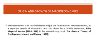 ORIGIN AND GROWTH OF MACROECONOMICS
 Macroeconomics is of relatively recent origin, the foundation of macroeconomics, as
a separate branch of economics, was laid down by a British economist, John
Maynard Keynes (1883-1946) in his revolutionary book The General Theory of
Employment, Interest and Money (1936).
 
