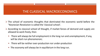 THE CLASSICAL MACROECONOMICS
 The school of economic thoughts that dominated the economic world before the
"Keynesian Revolution is called the 'classical school'.
 According to classical school of thought, if market forces of demand and supply are
allowed to work freely, then
 There will always be full employment in the long run and unemployment, if any,
will be short-run phenomenon;
 There will be neither over-production nor under-production
 The economy will always be in equilibrium in the long run.
 