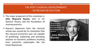 THE POST CLASSICAL DEVELOPMENTS
: KEYNESIAN REVOLUTION
 The major proponent of this revolution is
John Maynard Keynes who in his
General Theory laid the foundation of
macroeconomics.
 Keynes's departure from the classical
school was caused by his realization that
the classical economics was not capable
of predicting, explaining and providing
solution to economic problems resulting
from economic catastrophe like the
Great Depression.
 