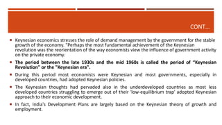 CONT…
 Keynesian economics stresses the role of demand management by the government for the stable
growth of the economy. "Perhaps the most fundamental achievement of the Keynesian
revolution was the reorientation of the way economists view the influence of government activity
on the private economy.
 The period between the late 1930s and the mid 1960s is called the period of “Keynesian
Revolution" or the "Keynesian era".
 During this period most economists were Keynesian and most governments, especially in
developed countries, had adopted Keynesian policies.
 The Keynesian thoughts had pervaded also in the underdeveloped countries as most less
developed countries struggling to emerge out of their 'low-equilibrium trap' adopted Keynesian
approach to their economic development.
 In fact, India's Development Plans are largely based on the Keynesian theory of growth and
employment.
 