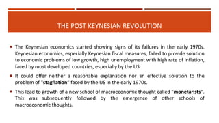 THE POST KEYNESIAN REVOLUTION
 The Keynesian economics started showing signs of its failures in the early 1970s.
Keynesian economics, especially Keynesian fiscal measures, failed to provide solution
to economic problems of low growth, high unemployment with high rate of inflation,
faced by most developed countries, especially by the US.
 It could offer neither a reasonable explanation nor an effective solution to the
problem of "stagflation“ faced by the US in the early 1970s.
 This lead to growth of a new school of macroeconomic thought called "monetarists".
This was subsequently followed by the emergence of other schools of
macroeconomic thoughts.
 