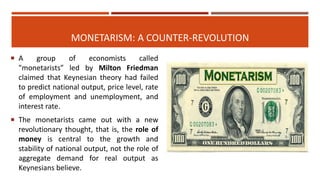 MONETARISM: A COUNTER-REVOLUTION
 A group of economists called
"monetarists” led by Milton Friedman
claimed that Keynesian theory had failed
to predict national output, price level, rate
of employment and unemployment, and
interest rate.
 The monetarists came out with a new
revolutionary thought, that is, the role of
money is central to the growth and
stability of national output, not the role of
aggregate demand for real output as
Keynesians believe.
 