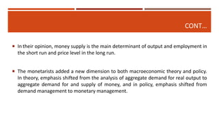 CONT…
 In their opinion, money supply is the main determinant of output and employment in
the short run and price level in the long run.
 The monetarists added a new dimension to both macroeconomic theory and policy.
In theory, emphasis shifted from the analysis of aggregate demand for real output to
aggregate demand for and supply of money, and in policy, emphasis shifted from
demand management to monetary management.
 