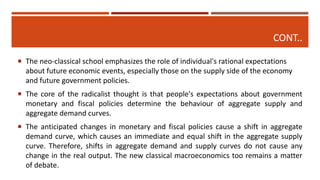CONT..
 The neo-classical school emphasizes the role of individual's rational expectations
about future economic events, especially those on the supply side of the economy
and future government policies.
 The core of the radicalist thought is that people's expectations about government
monetary and fiscal policies determine the behaviour of aggregate supply and
aggregate demand curves.
 The anticipated changes in monetary and fiscal policies cause a shift in aggregate
demand curve, which causes an immediate and equal shift in the aggregate supply
curve. Therefore, shifts in aggregate demand and supply curves do not cause any
change in the real output. The new classical macroeconomics too remains a matter
of debate.
 