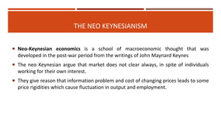 THE NEO KEYNESIANISM
 Neo-Keynesian economics is a school of macroeconomic thought that was
developed in the post-war period from the writings of John Maynard Keynes
 The neo Keynesian argue that market does not clear always, in spite of individuals
working for their own interest.
 They give reason that information problem and cost of changing prices leads to some
price rigidities which cause fluctuation in output and employment.
 