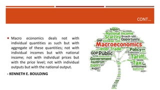 CONT…
 Macro economics deals not with
individual quantities as such but with
aggregate of these quantities; not with
individual incomes but with national
income; not with individual prices but
with the price level; not with individual
outputs but with the national output.
- KENNETH E. BOULDING
 