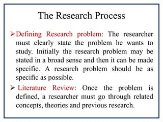 The Research Process
Defining Research problem: The researcher
must clearly state the problem he wants to
study. Initially the research problem may be
stated in a broad sense and then it can be made
specific. A research problem should be as
specific as possible.
 Literature Review: Once the problem is
defined, a researcher must go through related
concepts, theories and previous research.
 