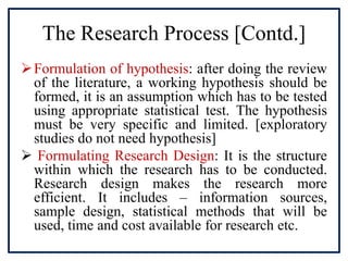 The Research Process [Contd.]
Formulation of hypothesis: after doing the review
of the literature, a working hypothesis should be
formed, it is an assumption which has to be tested
using appropriate statistical test. The hypothesis
must be very specific and limited. [exploratory
studies do not need hypothesis]
 Formulating Research Design: It is the structure
within which the research has to be conducted.
Research design makes the research more
efficient. It includes – information sources,
sample design, statistical methods that will be
used, time and cost available for research etc.
 