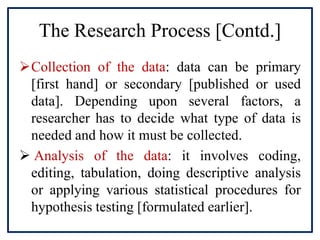 The Research Process [Contd.]
Collection of the data: data can be primary
[first hand] or secondary [published or used
data]. Depending upon several factors, a
researcher has to decide what type of data is
needed and how it must be collected.
 Analysis of the data: it involves coding,
editing, tabulation, doing descriptive analysis
or applying various statistical procedures for
hypothesis testing [formulated earlier].
 