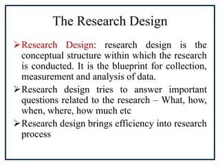 The Research Design
Research Design: research design is the
conceptual structure within which the research
is conducted. It is the blueprint for collection,
measurement and analysis of data.
Research design tries to answer important
questions related to the research – What, how,
when, where, how much etc
Research design brings efficiency into research
process
 