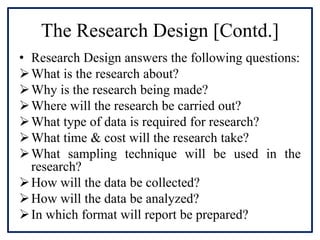 The Research Design [Contd.]
• Research Design answers the following questions:
What is the research about?
Why is the research being made?
Where will the research be carried out?
What type of data is required for research?
What time & cost will the research take?
What sampling technique will be used in the
research?
How will the data be collected?
How will the data be analyzed?
In which format will report be prepared?
 
