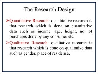 The Research Design
Quantitative Research: quantitative research is
that research which is done on quantitative
data such as income, age, height, no. of
purchases done by any consumer etc.
Qualitative Research: qualitative research is
that research which is done on qualitative data
such as gender, place of residence,
 