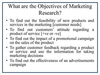 What are the Objectives of Marketing
Research?
• To find out the feasibility of new products and
services in the marketing [customer needs]
• To find out customers’ attitude regarding a
product of service [+ve or -ve]
• To find out the impact of a promotional campaign
on the sales of the product
• To gather customer feedback regarding a product
or service and use the information for taking
marketing decisions
• To find out the effectiveness of an advertisements
campaign
 