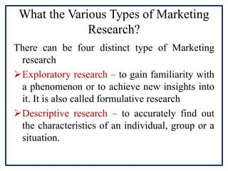 What the Various Types of Marketing
Research?
There can be four distinct type of Marketing
research
Exploratory research – to gain familiarity with
a phenomenon or to achieve new insights into
it. It is also called formulative research
Descriptive research – to accurately find out
the characteristics of an individual, group or a
situation.
 