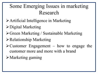 Some Emerging Issues in marketing
Research
Artificial Intelligence in Marketing
Digital Marketing
Green Marketing / Sustainable Marketing
Relationship Marketing
Customer Engagement – how to engage the
customer more and more with a brand
Marketing gaming
 