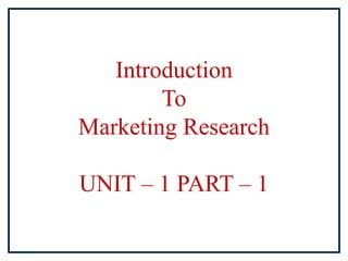 Introduction
To
Marketing Research
UNIT – 1 PART – 1
 