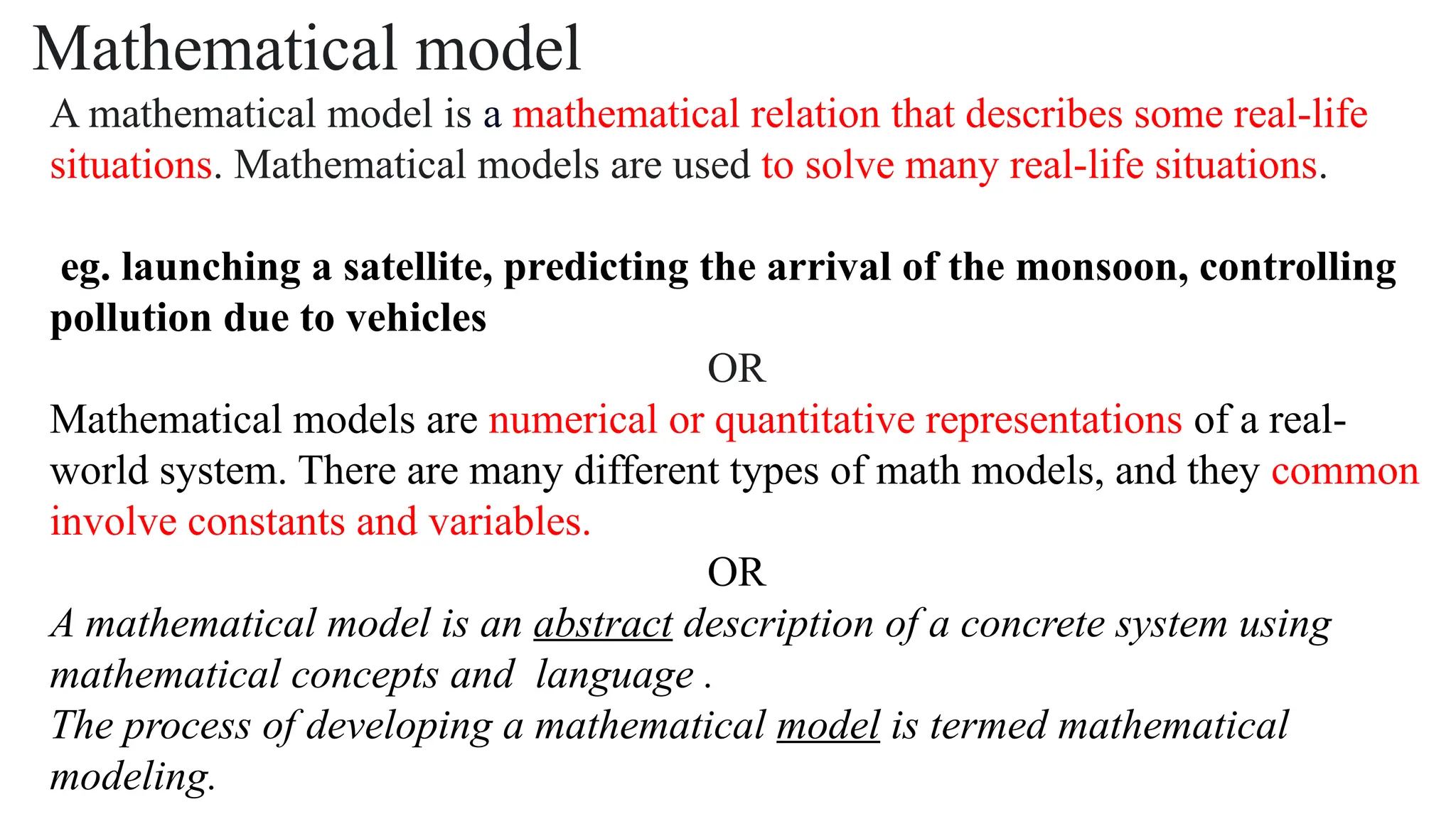 Mathematical model
A mathematical model is a mathematical relation that describes some real-life
situations. Mathematical models are used to solve many real-life situations.
eg. launching a satellite, predicting the arrival of the monsoon, controlling
pollution due to vehicles
OR
Mathematical models are numerical or quantitative representations of a real-
world system. There are many different types of math models, and they common
involve constants and variables.
OR
A mathematical model is an abstract description of a concrete system using
mathematical concepts and language .
The process of developing a mathematical model is termed mathematical
modeling.
 