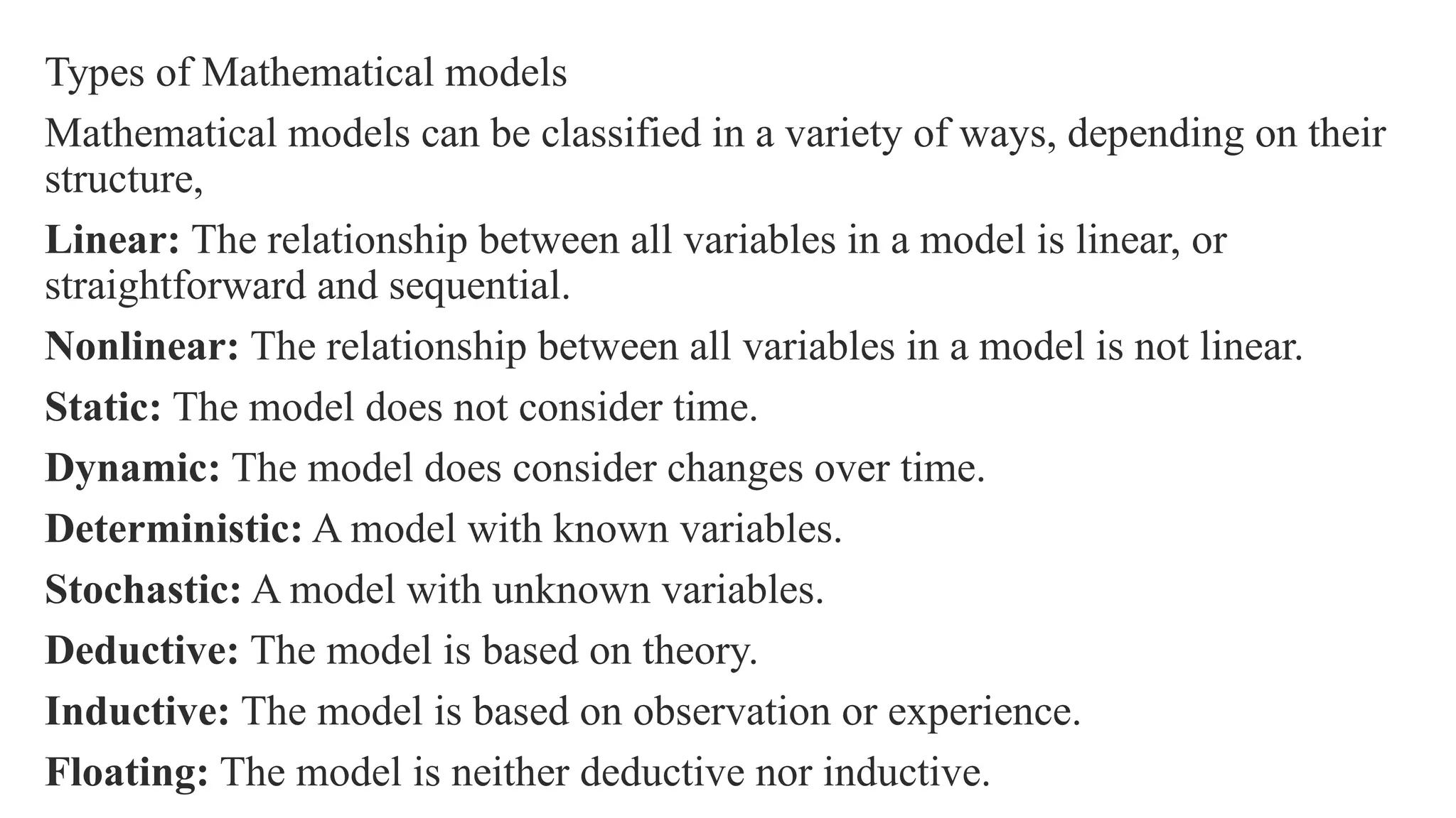Types of Mathematical models
Mathematical models can be classified in a variety of ways, depending on their
structure,
Linear: The relationship between all variables in a model is linear, or
straightforward and sequential.
Nonlinear: The relationship between all variables in a model is not linear.
Static: The model does not consider time.
Dynamic: The model does consider changes over time.
Deterministic: A model with known variables.
Stochastic: A model with unknown variables.
Deductive: The model is based on theory.
Inductive: The model is based on observation or experience.
Floating: The model is neither deductive nor inductive.
 