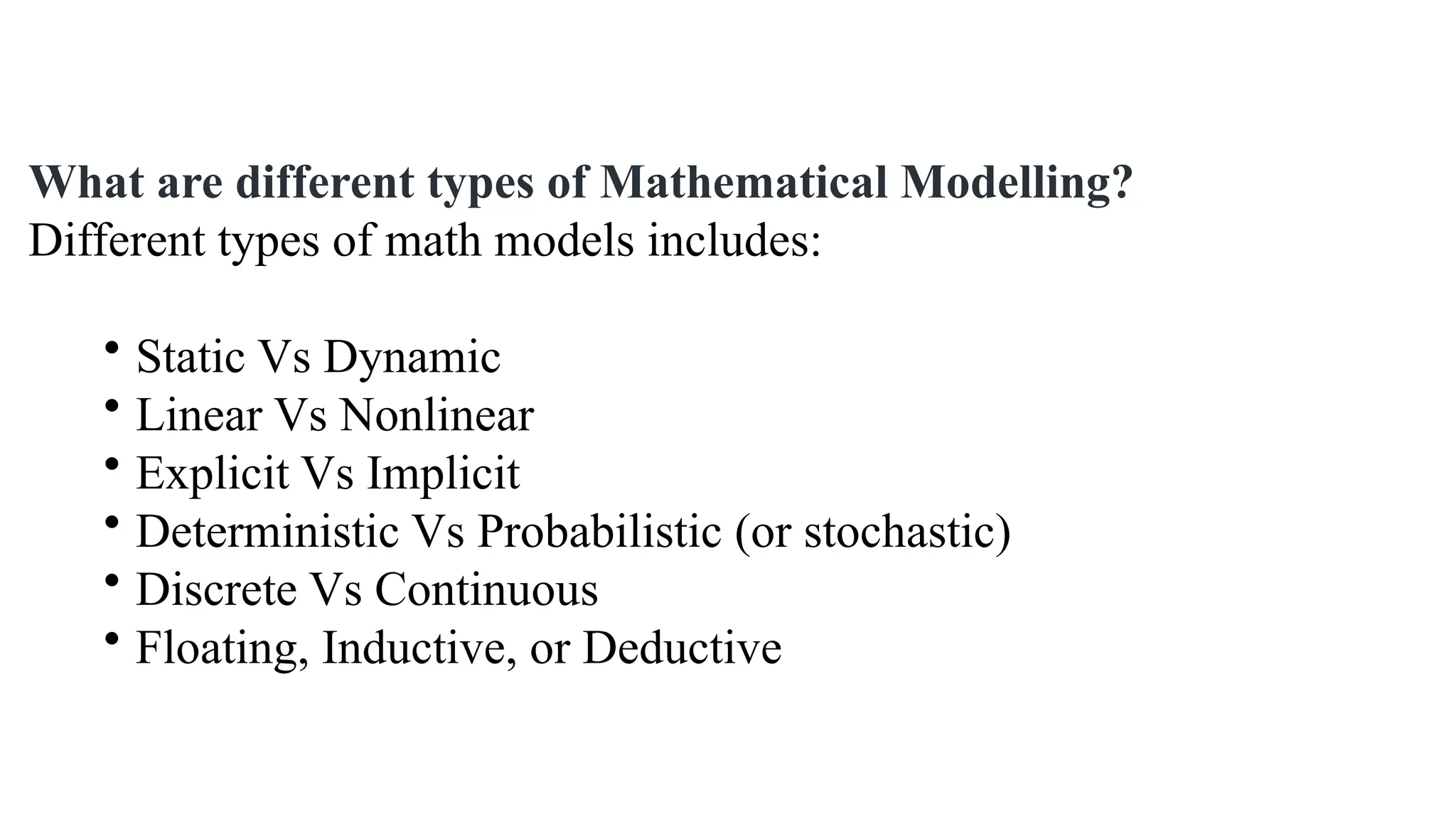 What are different types of Mathematical Modelling?
Different types of math models includes:
• Static Vs Dynamic
• Linear Vs Nonlinear
• Explicit Vs Implicit
• Deterministic Vs Probabilistic (or stochastic)
• Discrete Vs Continuous
• Floating, Inductive, or Deductive
 