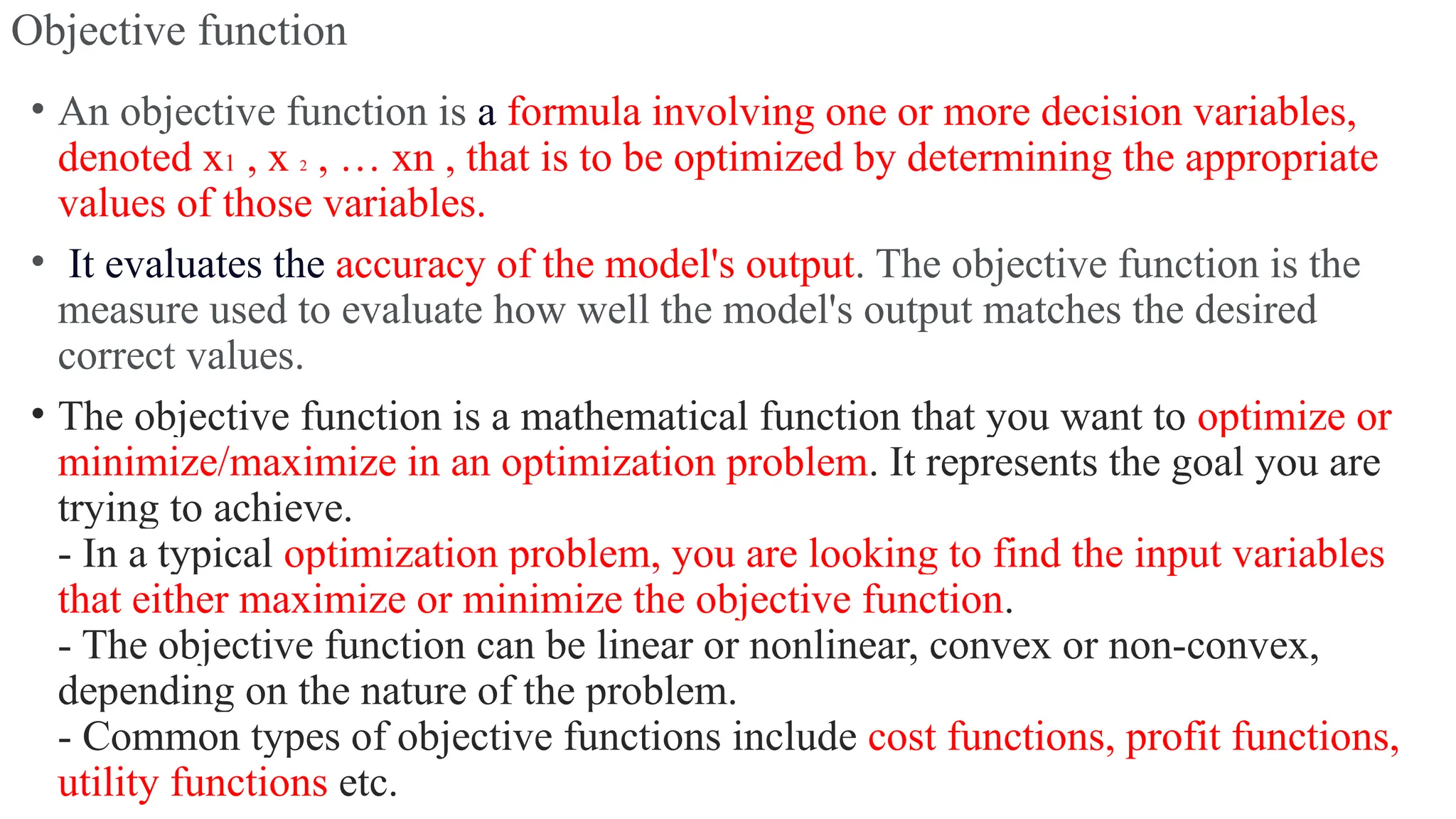 Objective function
• An objective function is a formula involving one or more decision variables,
denoted x1 , x 2 , … xn , that is to be optimized by determining the appropriate
values of those variables.
• It evaluates the accuracy of the model's output. The objective function is the
measure used to evaluate how well the model's output matches the desired
correct values.
• The objective function is a mathematical function that you want to optimize or
minimize/maximize in an optimization problem. It represents the goal you are
trying to achieve.
- In a typical optimization problem, you are looking to find the input variables
that either maximize or minimize the objective function.
- The objective function can be linear or nonlinear, convex or non-convex,
depending on the nature of the problem.
- Common types of objective functions include cost functions, profit functions,
utility functions etc.
 