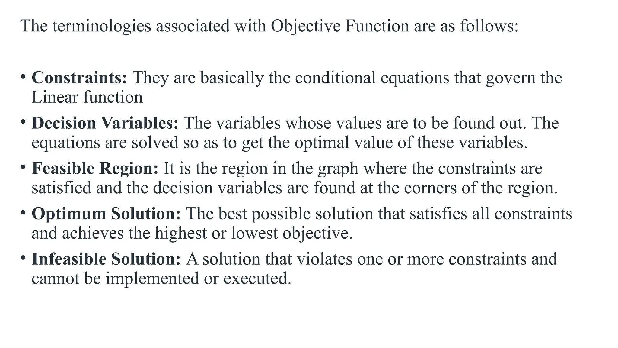 The terminologies associated with Objective Function are as follows:
• Constraints: They are basically the conditional equations that govern the
Linear function
• Decision Variables: The variables whose values are to be found out. The
equations are solved so as to get the optimal value of these variables.
• Feasible Region: It is the region in the graph where the constraints are
satisfied and the decision variables are found at the corners of the region.
• Optimum Solution: The best possible solution that satisfies all constraints
and achieves the highest or lowest objective.
• Infeasible Solution: A solution that violates one or more constraints and
cannot be implemented or executed.
 