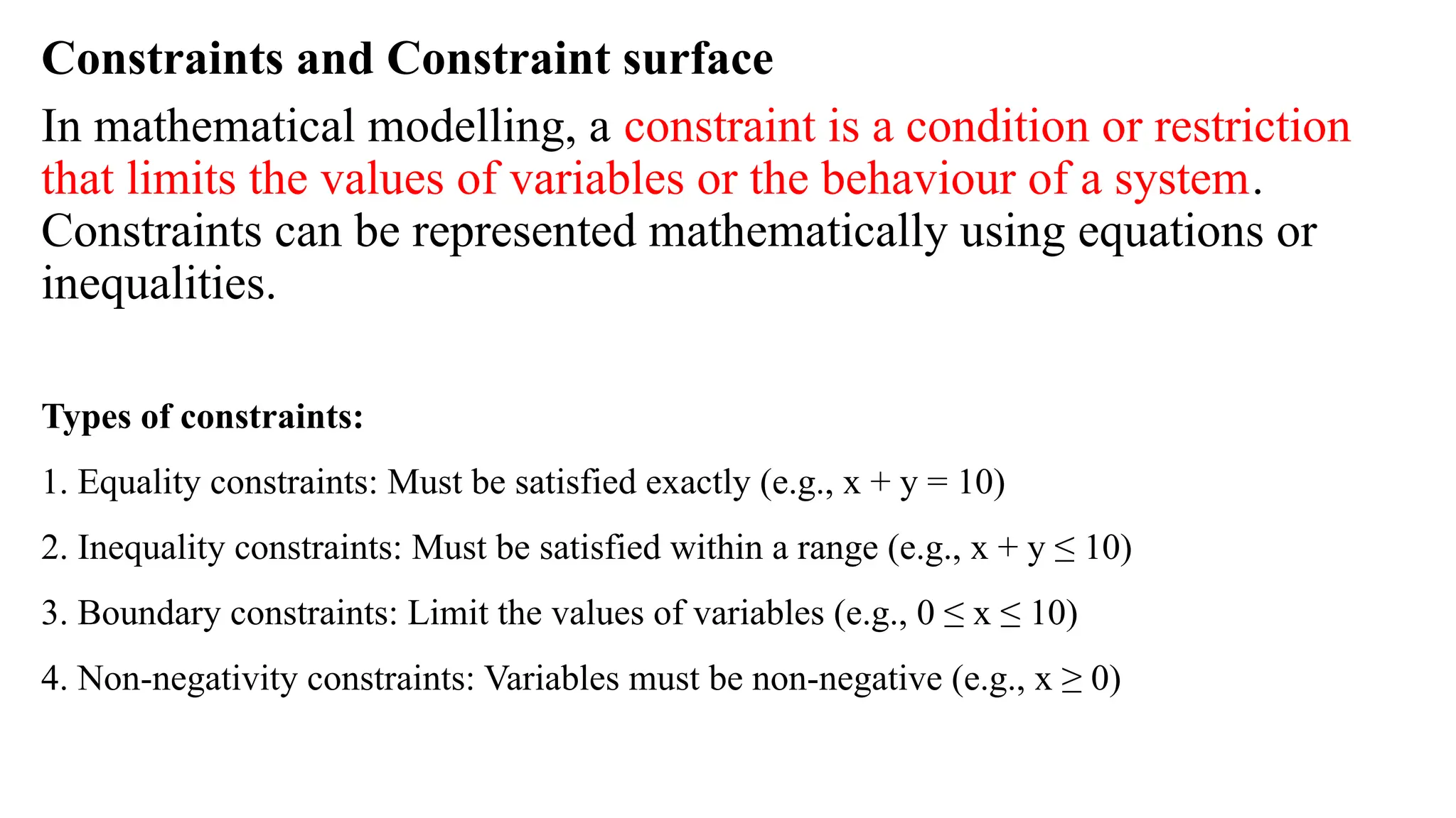 Constraints and Constraint surface
In mathematical modelling, a constraint is a condition or restriction
that limits the values of variables or the behaviour of a system.
Constraints can be represented mathematically using equations or
inequalities.
Types of constraints:
1. Equality constraints: Must be satisfied exactly (e.g., x + y = 10)
2. Inequality constraints: Must be satisfied within a range (e.g., x + y ≤ 10)
3. Boundary constraints: Limit the values of variables (e.g., 0 ≤ x ≤ 10)
4. Non-negativity constraints: Variables must be non-negative (e.g., x ≥ 0)
 