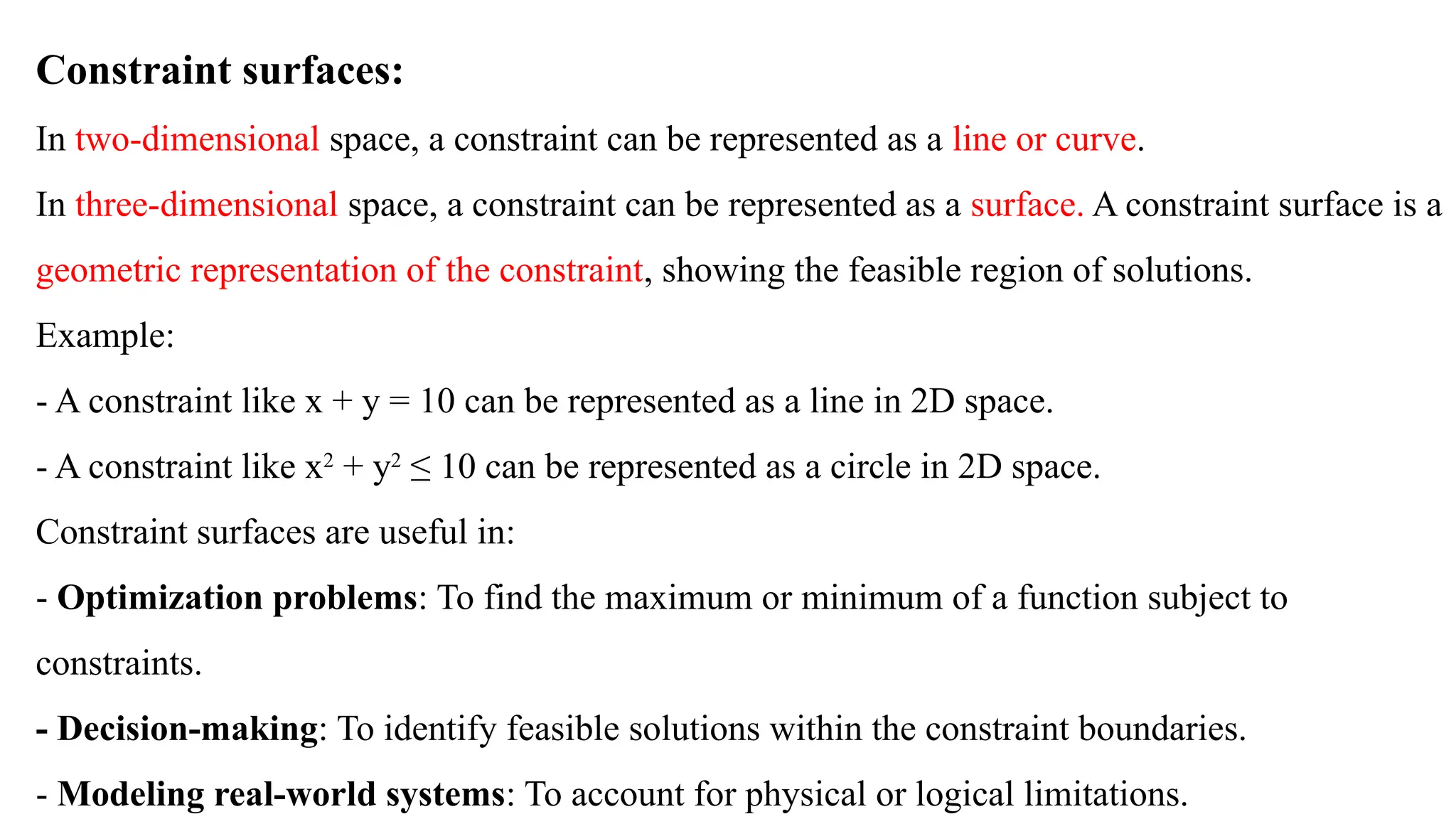 Constraint surfaces:
In two-dimensional space, a constraint can be represented as a line or curve.
In three-dimensional space, a constraint can be represented as a surface. A constraint surface is a
geometric representation of the constraint, showing the feasible region of solutions.
Example:
- A constraint like x + y = 10 can be represented as a line in 2D space.
- A constraint like x2
+ y2
≤ 10 can be represented as a circle in 2D space.
Constraint surfaces are useful in:
- Optimization problems: To find the maximum or minimum of a function subject to
constraints.
- Decision-making: To identify feasible solutions within the constraint boundaries.
- Modeling real-world systems: To account for physical or logical limitations.
 