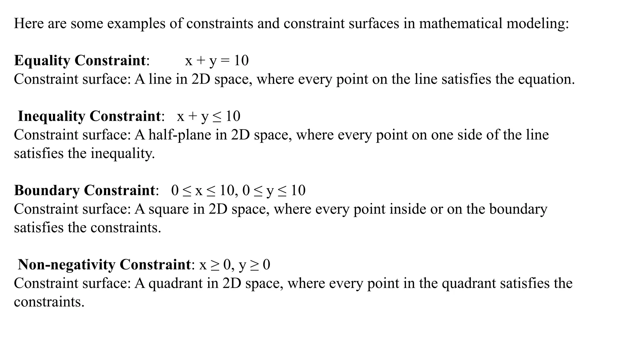 Here are some examples of constraints and constraint surfaces in mathematical modeling:
Equality Constraint: x + y = 10
Constraint surface: A line in 2D space, where every point on the line satisfies the equation.
Inequality Constraint: x + y ≤ 10
Constraint surface: A half-plane in 2D space, where every point on one side of the line
satisfies the inequality.
Boundary Constraint: 0 ≤ x ≤ 10, 0 ≤ y ≤ 10
Constraint surface: A square in 2D space, where every point inside or on the boundary
satisfies the constraints.
Non-negativity Constraint: x ≥ 0, y ≥ 0
Constraint surface: A quadrant in 2D space, where every point in the quadrant satisfies the
constraints.
 
