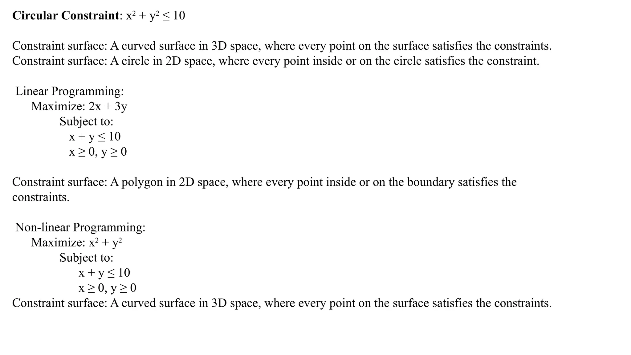 Circular Constraint: x2
+ y2
≤ 10
Constraint surface: A curved surface in 3D space, where every point on the surface satisfies the constraints.
Constraint surface: A circle in 2D space, where every point inside or on the circle satisfies the constraint.
Linear Programming:
Maximize: 2x + 3y
Subject to:
x + y ≤ 10
x ≥ 0, y ≥ 0
Constraint surface: A polygon in 2D space, where every point inside or on the boundary satisfies the
constraints.
Non-linear Programming:
Maximize: x2
+ y2
Subject to:
x + y ≤ 10
x ≥ 0, y ≥ 0
Constraint surface: A curved surface in 3D space, where every point on the surface satisfies the constraints.
 
