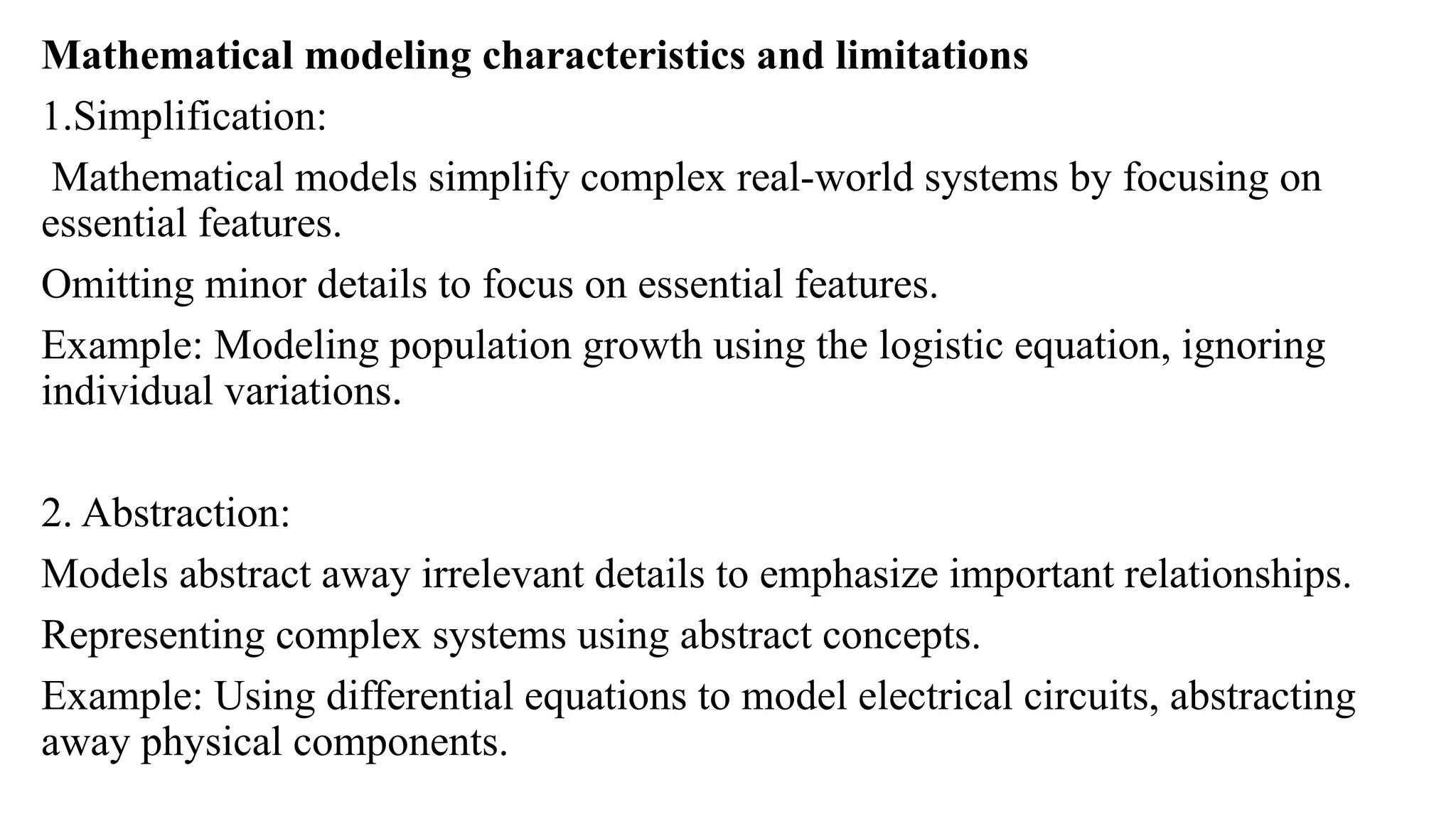 Mathematical modeling characteristics and limitations
1.Simplification:
Mathematical models simplify complex real-world systems by focusing on
essential features.
Omitting minor details to focus on essential features.
Example: Modeling population growth using the logistic equation, ignoring
individual variations.
2. Abstraction:
Models abstract away irrelevant details to emphasize important relationships.
Representing complex systems using abstract concepts.
Example: Using differential equations to model electrical circuits, abstracting
away physical components.
 