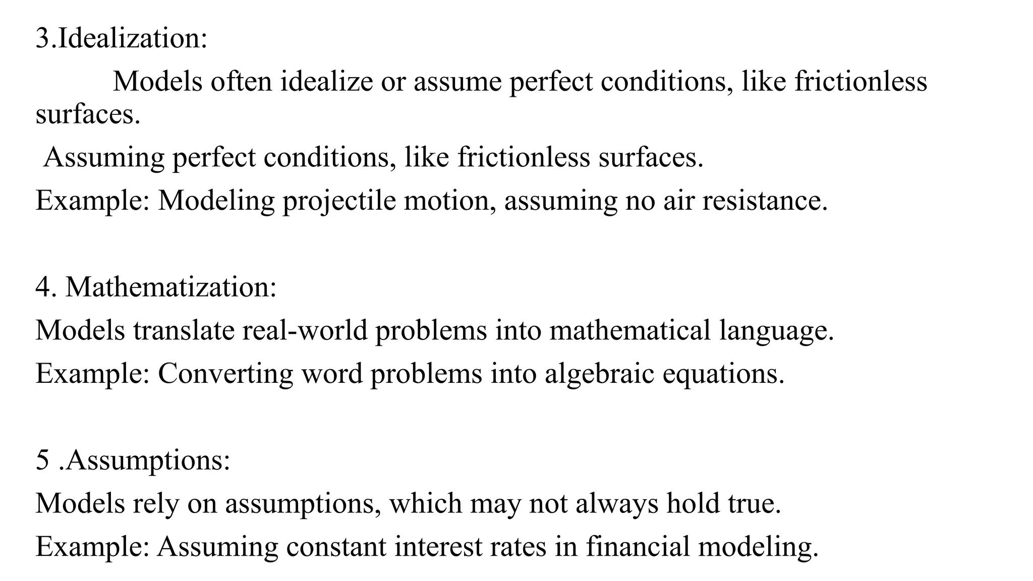 3.Idealization:
Models often idealize or assume perfect conditions, like frictionless
surfaces.
Assuming perfect conditions, like frictionless surfaces.
Example: Modeling projectile motion, assuming no air resistance.
4. Mathematization:
Models translate real-world problems into mathematical language.
Example: Converting word problems into algebraic equations.
5 .Assumptions:
Models rely on assumptions, which may not always hold true.
Example: Assuming constant interest rates in financial modeling.
 