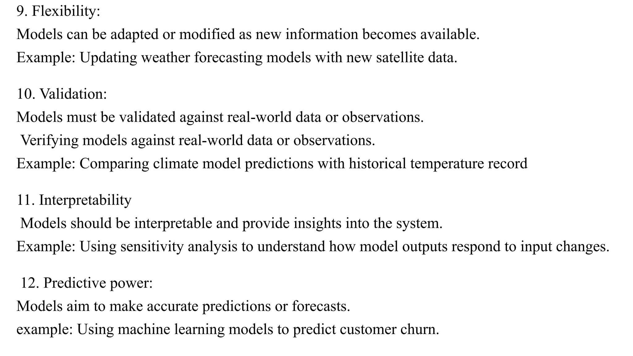 9. Flexibility:
Models can be adapted or modified as new information becomes available.
Example: Updating weather forecasting models with new satellite data.
10. Validation:
Models must be validated against real-world data or observations.
Verifying models against real-world data or observations.
Example: Comparing climate model predictions with historical temperature record
11. Interpretability
Models should be interpretable and provide insights into the system.
Example: Using sensitivity analysis to understand how model outputs respond to input changes.
12. Predictive power:
Models aim to make accurate predictions or forecasts.
example: Using machine learning models to predict customer churn.
 