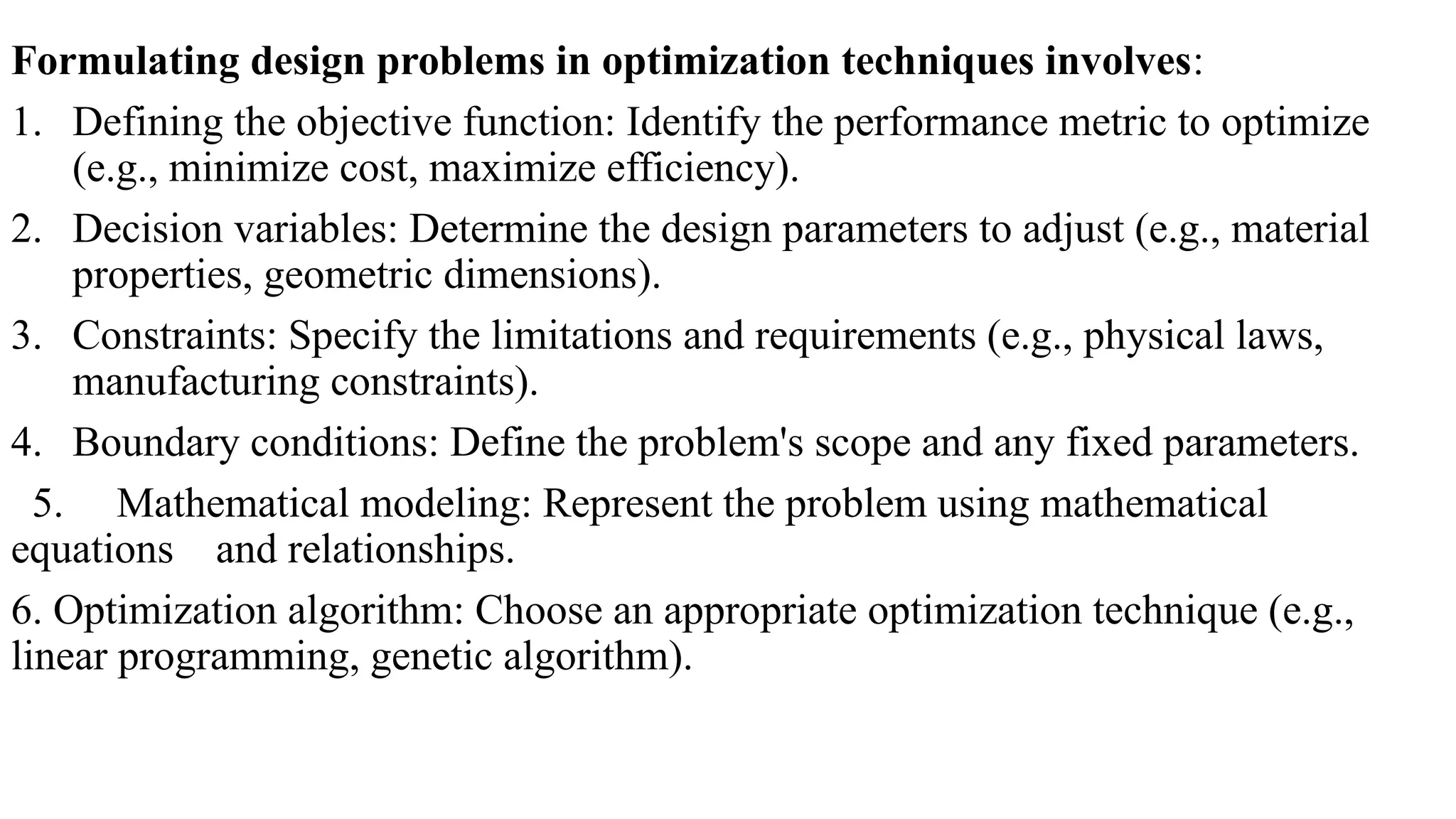Formulating design problems in optimization techniques involves:
1. Defining the objective function: Identify the performance metric to optimize
(e.g., minimize cost, maximize efficiency).
2. Decision variables: Determine the design parameters to adjust (e.g., material
properties, geometric dimensions).
3. Constraints: Specify the limitations and requirements (e.g., physical laws,
manufacturing constraints).
4. Boundary conditions: Define the problem's scope and any fixed parameters.
5. Mathematical modeling: Represent the problem using mathematical
equations and relationships.
6. Optimization algorithm: Choose an appropriate optimization technique (e.g.,
linear programming, genetic algorithm).
 