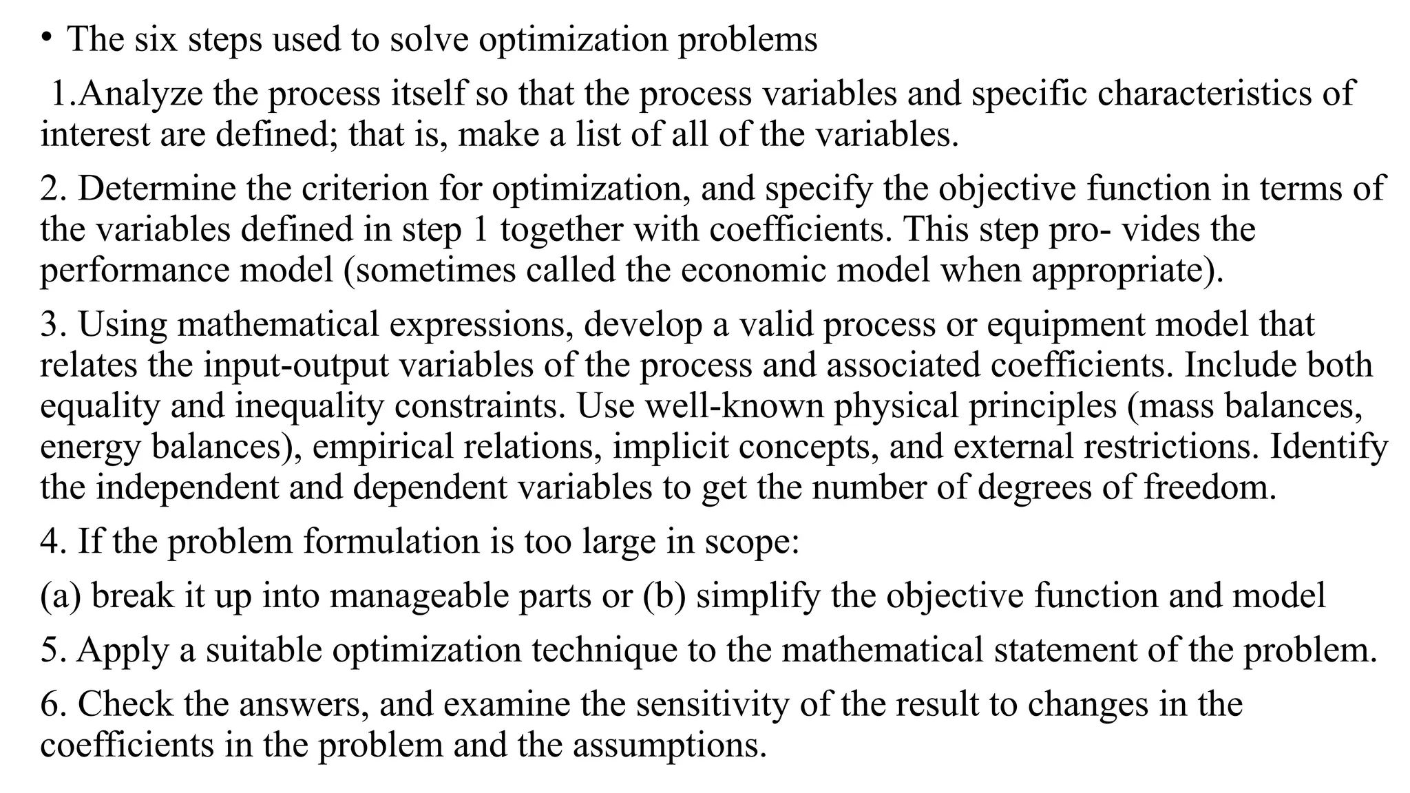 • The six steps used to solve optimization problems
1.Analyze the process itself so that the process variables and specific characteristics of
interest are defined; that is, make a list of all of the variables.
2. Determine the criterion for optimization, and specify the objective function in terms of
the variables defined in step 1 together with coefficients. This step pro- vides the
performance model (sometimes called the economic model when appropriate).
3. Using mathematical expressions, develop a valid process or equipment model that
relates the input-output variables of the process and associated coefficients. Include both
equality and inequality constraints. Use well-known physical principles (mass balances,
energy balances), empirical relations, implicit concepts, and external restrictions. Identify
the independent and dependent variables to get the number of degrees of freedom.
4. If the problem formulation is too large in scope:
(a) break it up into manageable parts or (b) simplify the objective function and model
5. Apply a suitable optimization technique to the mathematical statement of the problem.
6. Check the answers, and examine the sensitivity of the result to changes in the
coefficients in the problem and the assumptions.
 