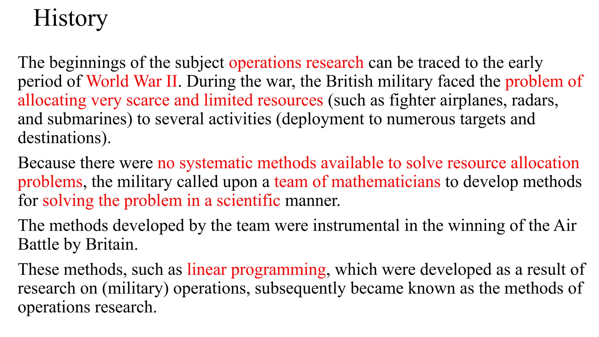History
The beginnings of the subject operations research can be traced to the early
period of World War II. During the war, the British military faced the problem of
allocating very scarce and limited resources (such as fighter airplanes, radars,
and submarines) to several activities (deployment to numerous targets and
destinations).
Because there were no systematic methods available to solve resource allocation
problems, the military called upon a team of mathematicians to develop methods
for solving the problem in a scientific manner.
The methods developed by the team were instrumental in the winning of the Air
Battle by Britain.
These methods, such as linear programming, which were developed as a result of
research on (military) operations, subsequently became known as the methods of
operations research.
 