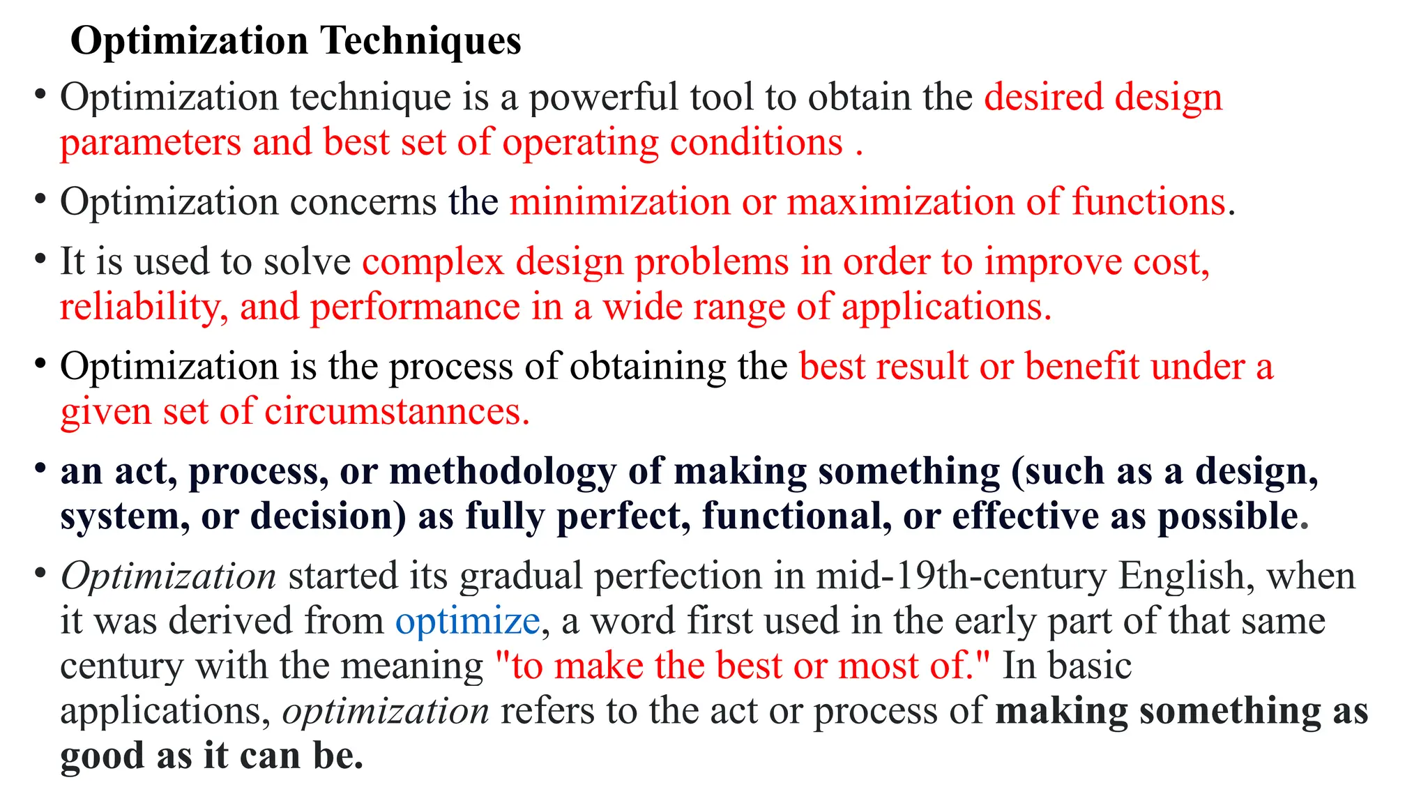 Optimization Techniques
• Optimization technique is a powerful tool to obtain the desired design
parameters and best set of operating conditions .
• Optimization concerns the minimization or maximization of functions.
• It is used to solve complex design problems in order to improve cost,
reliability, and performance in a wide range of applications.
• Optimization is the process of obtaining the best result or benefit under a
given set of circumstannces.
• an act, process, or methodology of making something (such as a design,
system, or decision) as fully perfect, functional, or effective as possible.
• Optimization started its gradual perfection in mid-19th-century English, when
it was derived from optimize, a word first used in the early part of that same
century with the meaning "to make the best or most of." In basic
applications, optimization refers to the act or process of making something as
good as it can be.
 