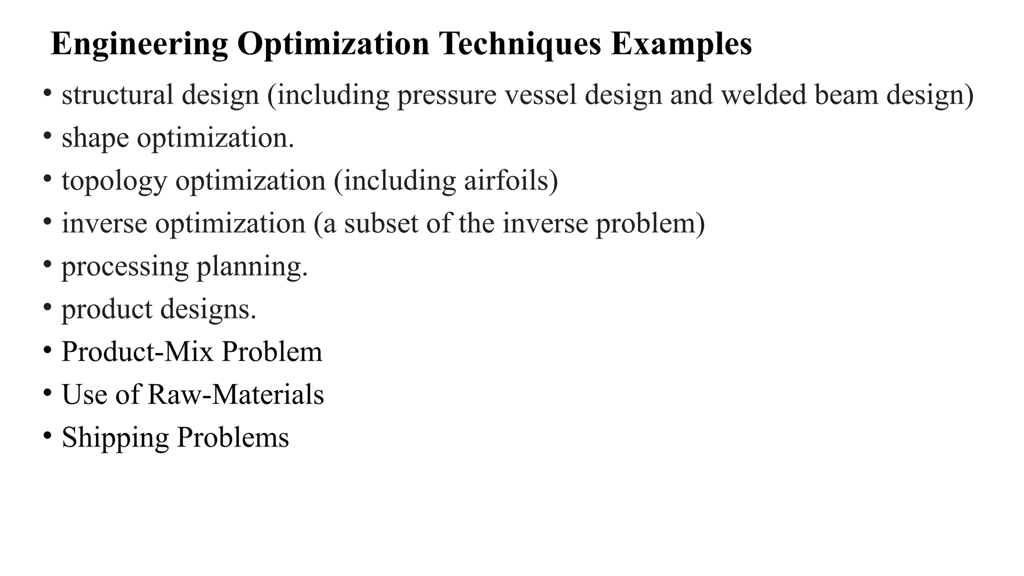Engineering Optimization Techniques Examples
• structural design (including pressure vessel design and welded beam design)
• shape optimization.
• topology optimization (including airfoils)
• inverse optimization (a subset of the inverse problem)
• processing planning.
• product designs.
• Product-Mix Problem
• Use of Raw-Materials
• Shipping Problems
 
