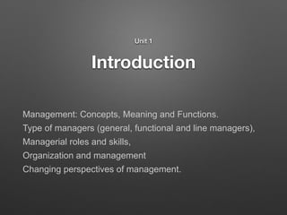 Introduction
Unit 1
Management: Concepts, Meaning and Functions.
Type of managers (general, functional and line managers),
Managerial roles and skills,
Organization and management
Changing perspectives of management.
 