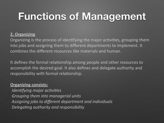 Functions of Management
2. Organizing
Organizing is the process of iden5fying the major ac5vi5es, grouping them
into jobs and assigning them to diﬀerent departments to implement. It
combines the diﬀerent resources like materials and human.
It deﬁnes the formal rela5onship among people and other resources to
accomplish the desired goal. It also deﬁnes and delegate authority and
responsibility with formal rela5onship.
Organizing consists:
Iden-fying major ac-vi-es
Grouping them into managerial units
Assigning jobs to diﬀerent department and individuals
Delega-ng authority and responsibility
 