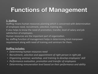 Functions of Management
3. Staﬃng
Staﬃng means human resources planning which is concerned with determina5on
of employee need, recruitment, selec5on, training etc.
It also helps to know the need of promo5on, transfer, level of salary and job
sa5sfac5on of employees.
Human resources are the important part of organiza5on.
So, staﬃng func5on of management helps in determining total manpower
requirement along with need of training and seminars for them.
Staﬃng includes:
• Determining human resources need
• Recruitment, selec-on and appointment of right person in right job
• Organizing seminar, workshop, and training to develop employees’ skill
• Performance evalua-on, promo-on and transfer of employees
• Determining remunera-on level based on their performance and ability
 