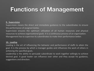 Functions of Management
9. Supervision
Supervision means the direct and immediate guidance to the subordinates to ensure
the performance of assigned du5es.
Supervision ensures the op5mum u5liza5on of all human resources and physical
resources to achieve organiza5onal goals. It is a con5nuous process of an organiza5on.
Management has to supervise its subordinates to make their performance beTer.
10. Leading
Leading is the art of inﬂuencing the behavior and performance of staﬀs to aTain the
goal. It is the process by which a manager guides and inﬂuences the work of others in
achieving the speciﬁed goals.
Leadership is the ability to persuade subordinate to work together willingly to achieve
desired goal. A good leader can inﬂuence over other and they accept his guidance,
sugges5ons and direc5on.
 