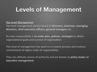 Levels of Management
Top Level Management
Top level management consist board of directors, chairman, managing
directors, chief execu/ve oﬃcers, general managers etc.
Its main responsibility is to make plan, policies, strategies to obtain
organiza5onal goals and survival of organiza5on.
This level of management has work in a crea5ve process and involves
commitment of higher order of responsibility.
They are ul5mate source of authority and are known as policy maker or
execu/ve management.
 