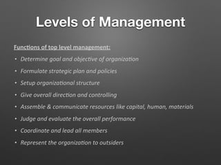 Levels of Management
Func/ons of top level management:
• Determine goal and objec-ve of organiza-on
• Formulate strategic plan and policies
• Setup organiza-onal structure
• Give overall direc-on and controlling
• Assemble & communicate resources like capital, human, materials
• Judge and evaluate the overall performance
• Coordinate and lead all members
• Represent the organiza-on to outsiders
 